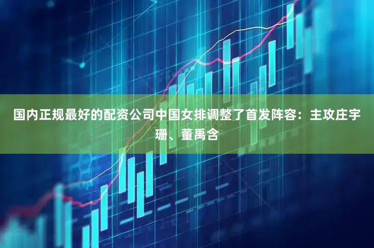 国内正规最好的配资公司中国女排调整了首发阵容：主攻庄宇珊、董禹含