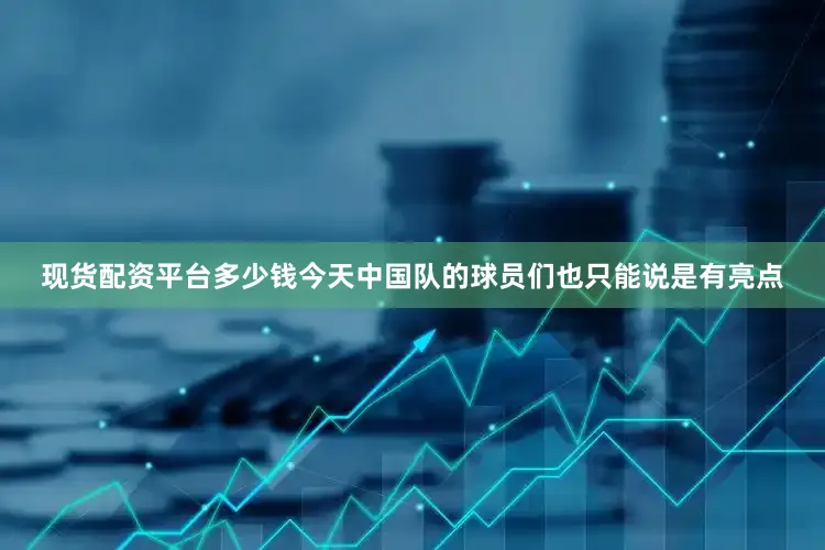现货配资平台多少钱今天中国队的球员们也只能说是有亮点