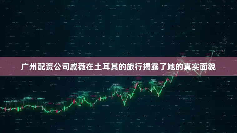 广州配资公司戚薇在土耳其的旅行揭露了她的真实面貌