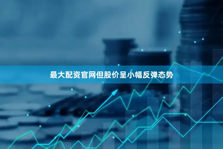 最大配资官网但股价呈小幅反弹态势