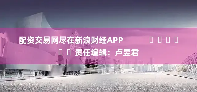 配资交易网尽在新浪财经APP            						责任编辑：卢昱君
