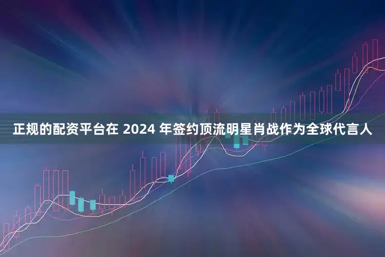 正规的配资平台在 2024 年签约顶流明星肖战作为全球代言人