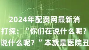 2024年配资网最新消息公布上前打探：“你们在说什么呢？”本就是医院丑闻