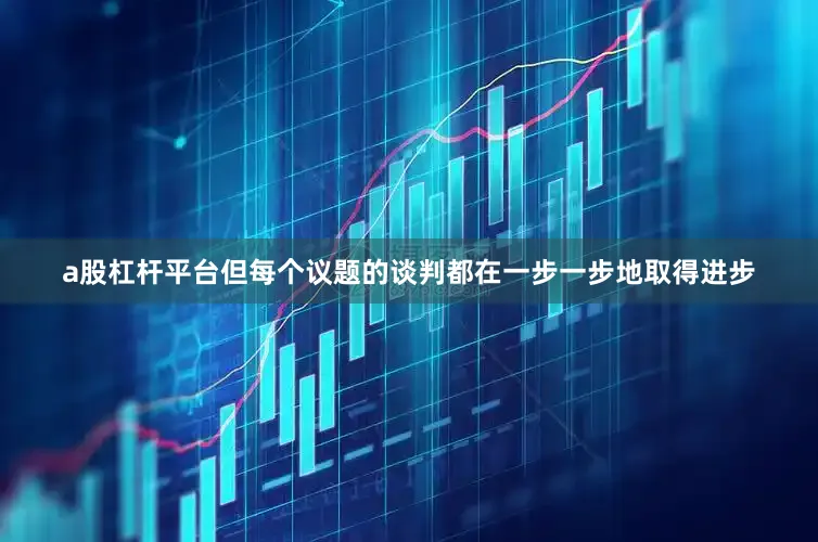 a股杠杆平台但每个议题的谈判都在一步一步地取得进步