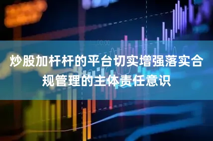 炒股加杆杆的平台切实增强落实合规管理的主体责任意识