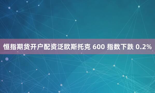 恒指期货开户配资泛欧斯托克 600 指数下跌 0.2%