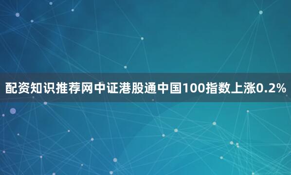 配资知识推荐网中证港股通中国100指数上涨0.2%