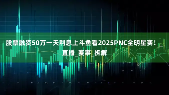 股票融资50万一天利息上斗鱼看2025PNC全明星赛！_直播_赛事_拆解