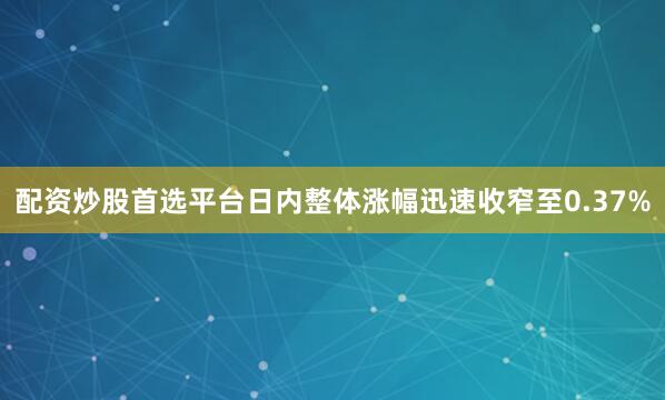 配资炒股首选平台日内整体涨幅迅速收窄至0.37%