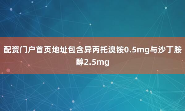 配资门户首页地址包含异丙托溴铵0.5mg与沙丁胺醇2.5mg
