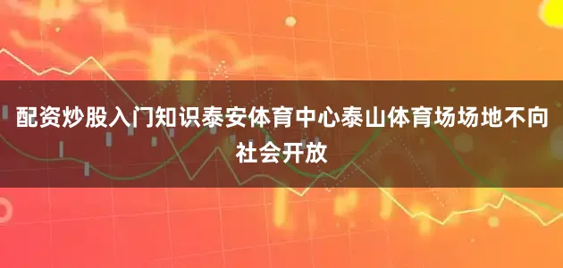 配资炒股入门知识泰安体育中心泰山体育场场地不向社会开放